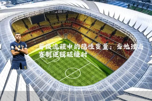 晋级流程中的隐性变量：当地理与赛制逻辑碰撞时